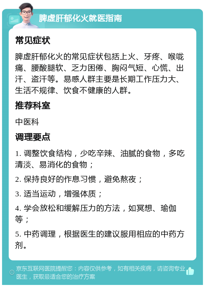 脾虚肝郁化火就医指南 常见症状 脾虚肝郁化火的常见症状包括上火、牙疼、喉咙痛、腰酸腿软、乏力困倦、胸闷气短、心慌、出汗、盗汗等。易感人群主要是长期工作压力大、生活不规律、饮食不健康的人群。 推荐科室 中医科 调理要点 1. 调整饮食结构，少吃辛辣、油腻的食物，多吃清淡、易消化的食物； 2. 保持良好的作息习惯，避免熬夜； 3. 适当运动，增强体质； 4. 学会放松和缓解压力的方法，如冥想、瑜伽等； 5. 中药调理，根据医生的建议服用相应的中药方剂。