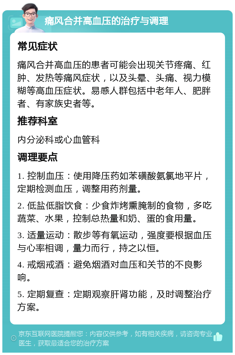 痛风合并高血压的治疗与调理 常见症状 痛风合并高血压的患者可能会出现关节疼痛、红肿、发热等痛风症状，以及头晕、头痛、视力模糊等高血压症状。易感人群包括中老年人、肥胖者、有家族史者等。 推荐科室 内分泌科或心血管科 调理要点 1. 控制血压：使用降压药如苯磺酸氨氯地平片，定期检测血压，调整用药剂量。 2. 低盐低脂饮食：少食炸烤熏腌制的食物，多吃蔬菜、水果，控制总热量和奶、蛋的食用量。 3. 适量运动：散步等有氧运动，强度要根据血压与心率相调，量力而行，持之以恒。 4. 戒烟戒酒：避免烟酒对血压和关节的不良影响。 5. 定期复查：定期观察肝肾功能，及时调整治疗方案。