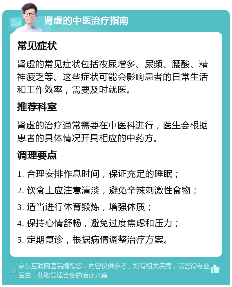 肾虚的中医治疗指南 常见症状 肾虚的常见症状包括夜尿增多、尿频、腰酸、精神疲乏等。这些症状可能会影响患者的日常生活和工作效率，需要及时就医。 推荐科室 肾虚的治疗通常需要在中医科进行，医生会根据患者的具体情况开具相应的中药方。 调理要点 1. 合理安排作息时间，保证充足的睡眠； 2. 饮食上应注意清淡，避免辛辣刺激性食物； 3. 适当进行体育锻炼，增强体质； 4. 保持心情舒畅，避免过度焦虑和压力； 5. 定期复诊，根据病情调整治疗方案。