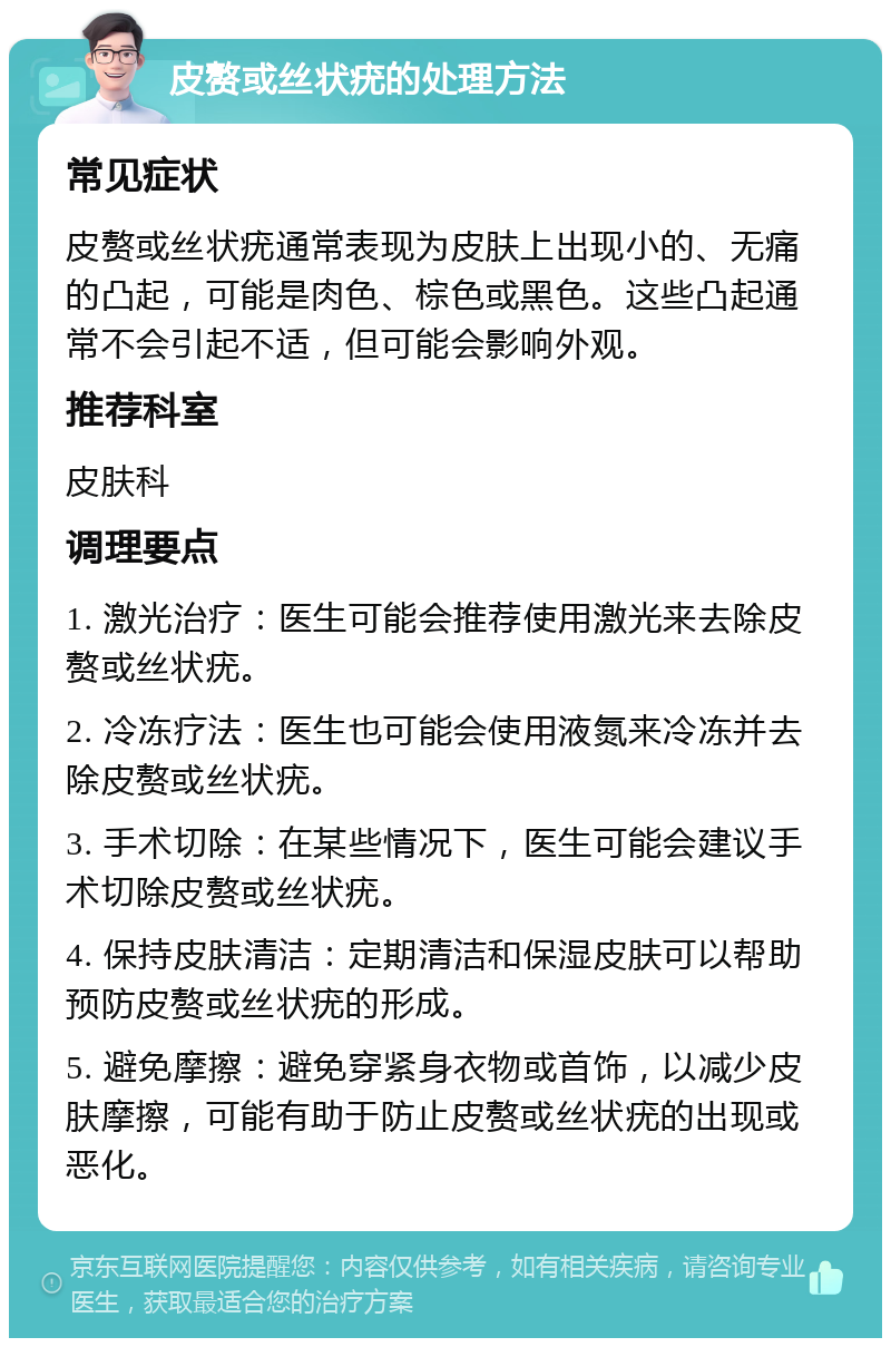 皮赘或丝状疣的处理方法 常见症状 皮赘或丝状疣通常表现为皮肤上出现小的、无痛的凸起，可能是肉色、棕色或黑色。这些凸起通常不会引起不适，但可能会影响外观。 推荐科室 皮肤科 调理要点 1. 激光治疗：医生可能会推荐使用激光来去除皮赘或丝状疣。 2. 冷冻疗法：医生也可能会使用液氮来冷冻并去除皮赘或丝状疣。 3. 手术切除：在某些情况下，医生可能会建议手术切除皮赘或丝状疣。 4. 保持皮肤清洁：定期清洁和保湿皮肤可以帮助预防皮赘或丝状疣的形成。 5. 避免摩擦：避免穿紧身衣物或首饰，以减少皮肤摩擦，可能有助于防止皮赘或丝状疣的出现或恶化。