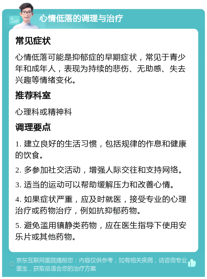 心情低落的调理与治疗 常见症状 心情低落可能是抑郁症的早期症状，常见于青少年和成年人，表现为持续的悲伤、无助感、失去兴趣等情绪变化。 推荐科室 心理科或精神科 调理要点 1. 建立良好的生活习惯，包括规律的作息和健康的饮食。 2. 多参加社交活动，增强人际交往和支持网络。 3. 适当的运动可以帮助缓解压力和改善心情。 4. 如果症状严重，应及时就医，接受专业的心理治疗或药物治疗，例如抗抑郁药物。 5. 避免滥用镇静类药物，应在医生指导下使用安乐片或其他药物。