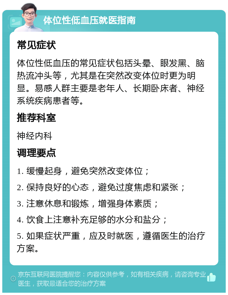 体位性低血压就医指南 常见症状 体位性低血压的常见症状包括头晕、眼发黑、脑热流冲头等，尤其是在突然改变体位时更为明显。易感人群主要是老年人、长期卧床者、神经系统疾病患者等。 推荐科室 神经内科 调理要点 1. 缓慢起身，避免突然改变体位； 2. 保持良好的心态，避免过度焦虑和紧张； 3. 注意休息和锻炼，增强身体素质； 4. 饮食上注意补充足够的水分和盐分； 5. 如果症状严重，应及时就医，遵循医生的治疗方案。