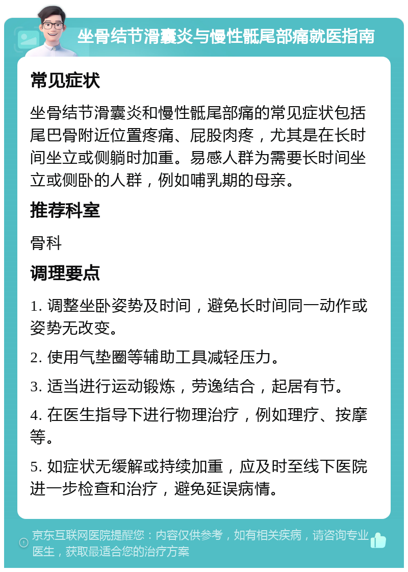 坐骨结节滑囊炎与慢性骶尾部痛就医指南 常见症状 坐骨结节滑囊炎和慢性骶尾部痛的常见症状包括尾巴骨附近位置疼痛、屁股肉疼，尤其是在长时间坐立或侧躺时加重。易感人群为需要长时间坐立或侧卧的人群，例如哺乳期的母亲。 推荐科室 骨科 调理要点 1. 调整坐卧姿势及时间，避免长时间同一动作或姿势无改变。 2. 使用气垫圈等辅助工具减轻压力。 3. 适当进行运动锻炼，劳逸结合，起居有节。 4. 在医生指导下进行物理治疗，例如理疗、按摩等。 5. 如症状无缓解或持续加重，应及时至线下医院进一步检查和治疗，避免延误病情。