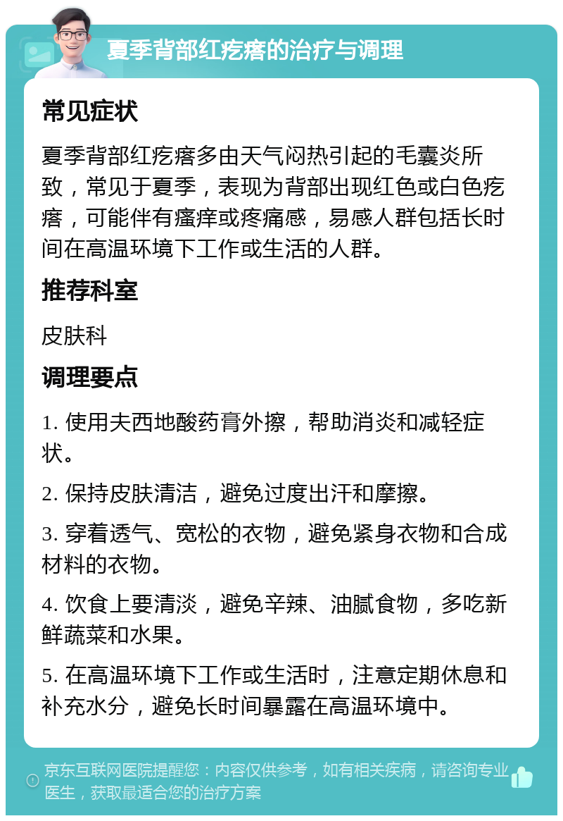 夏季背部红疙瘩的治疗与调理 常见症状 夏季背部红疙瘩多由天气闷热引起的毛囊炎所致，常见于夏季，表现为背部出现红色或白色疙瘩，可能伴有瘙痒或疼痛感，易感人群包括长时间在高温环境下工作或生活的人群。 推荐科室 皮肤科 调理要点 1. 使用夫西地酸药膏外擦，帮助消炎和减轻症状。 2. 保持皮肤清洁，避免过度出汗和摩擦。 3. 穿着透气、宽松的衣物，避免紧身衣物和合成材料的衣物。 4. 饮食上要清淡，避免辛辣、油腻食物，多吃新鲜蔬菜和水果。 5. 在高温环境下工作或生活时，注意定期休息和补充水分，避免长时间暴露在高温环境中。