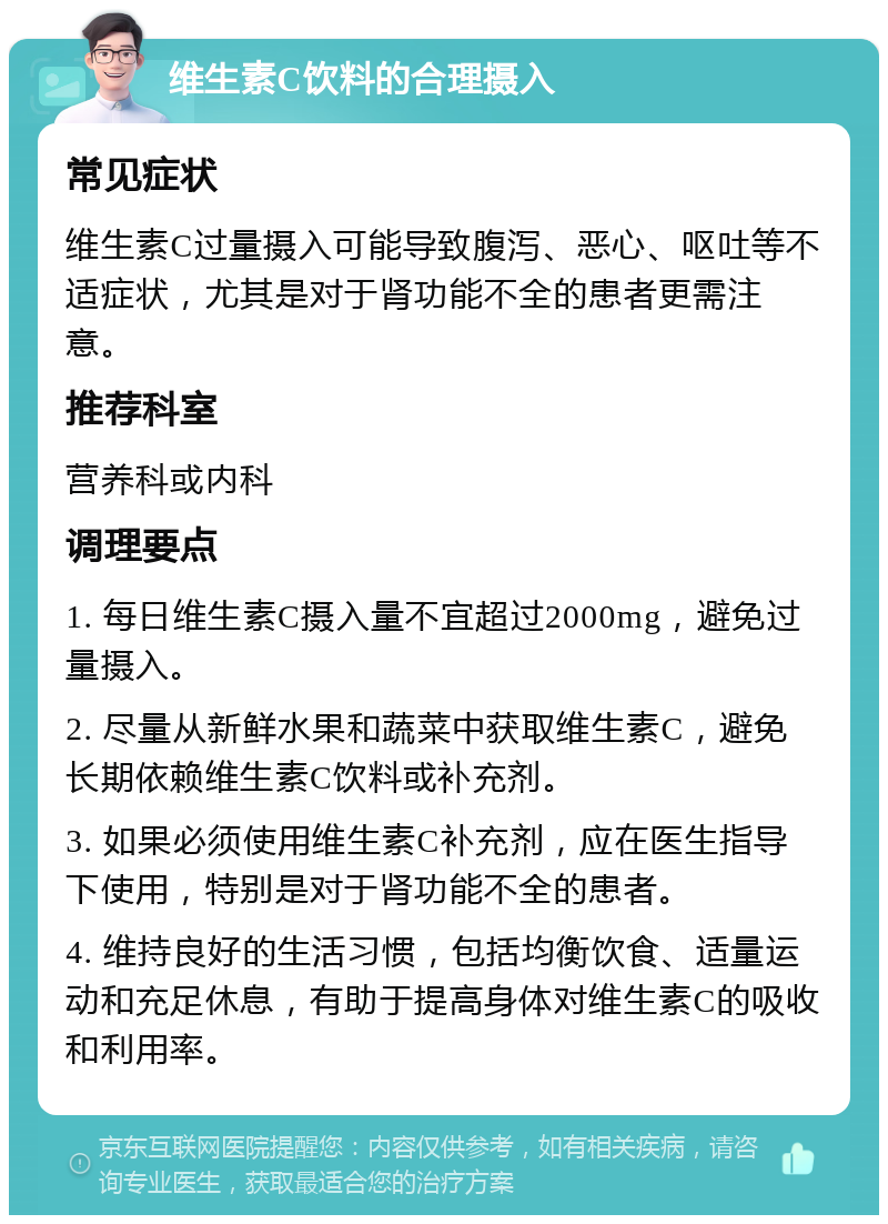 维生素C饮料的合理摄入 常见症状 维生素C过量摄入可能导致腹泻、恶心、呕吐等不适症状，尤其是对于肾功能不全的患者更需注意。 推荐科室 营养科或内科 调理要点 1. 每日维生素C摄入量不宜超过2000mg，避免过量摄入。 2. 尽量从新鲜水果和蔬菜中获取维生素C，避免长期依赖维生素C饮料或补充剂。 3. 如果必须使用维生素C补充剂，应在医生指导下使用，特别是对于肾功能不全的患者。 4. 维持良好的生活习惯，包括均衡饮食、适量运动和充足休息，有助于提高身体对维生素C的吸收和利用率。