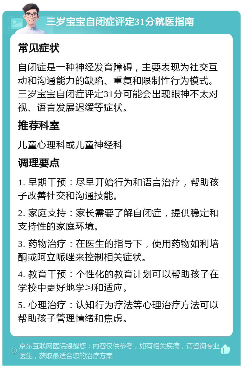 三岁宝宝自闭症评定31分就医指南 常见症状 自闭症是一种神经发育障碍，主要表现为社交互动和沟通能力的缺陷、重复和限制性行为模式。三岁宝宝自闭症评定31分可能会出现眼神不太对视、语言发展迟缓等症状。 推荐科室 儿童心理科或儿童神经科 调理要点 1. 早期干预：尽早开始行为和语言治疗，帮助孩子改善社交和沟通技能。 2. 家庭支持：家长需要了解自闭症，提供稳定和支持性的家庭环境。 3. 药物治疗：在医生的指导下，使用药物如利培酮或阿立哌唑来控制相关症状。 4. 教育干预：个性化的教育计划可以帮助孩子在学校中更好地学习和适应。 5. 心理治疗：认知行为疗法等心理治疗方法可以帮助孩子管理情绪和焦虑。