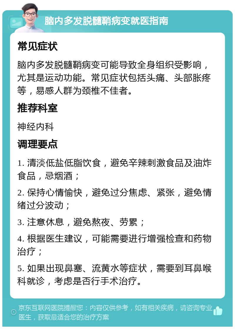 脑内多发脱髓鞘病变就医指南 常见症状 脑内多发脱髓鞘病变可能导致全身组织受影响，尤其是运动功能。常见症状包括头痛、头部胀疼等，易感人群为颈椎不佳者。 推荐科室 神经内科 调理要点 1. 清淡低盐低脂饮食，避免辛辣刺激食品及油炸食品，忌烟酒； 2. 保持心情愉快，避免过分焦虑、紧张，避免情绪过分波动； 3. 注意休息，避免熬夜、劳累； 4. 根据医生建议，可能需要进行增强检查和药物治疗； 5. 如果出现鼻塞、流黄水等症状，需要到耳鼻喉科就诊，考虑是否行手术治疗。