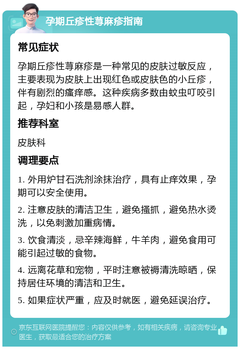 孕期丘疹性荨麻疹指南 常见症状 孕期丘疹性荨麻疹是一种常见的皮肤过敏反应，主要表现为皮肤上出现红色或皮肤色的小丘疹，伴有剧烈的瘙痒感。这种疾病多数由蚊虫叮咬引起，孕妇和小孩是易感人群。 推荐科室 皮肤科 调理要点 1. 外用炉甘石洗剂涂抹治疗，具有止痒效果，孕期可以安全使用。 2. 注意皮肤的清洁卫生，避免搔抓，避免热水烫洗，以免刺激加重病情。 3. 饮食清淡，忌辛辣海鲜，牛羊肉，避免食用可能引起过敏的食物。 4. 远离花草和宠物，平时注意被褥清洗晾晒，保持居住环境的清洁和卫生。 5. 如果症状严重，应及时就医，避免延误治疗。