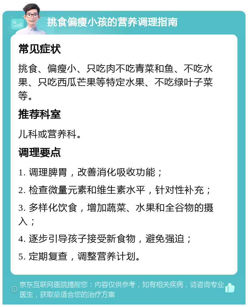 挑食偏瘦小孩的营养调理指南 常见症状 挑食、偏瘦小、只吃肉不吃青菜和鱼、不吃水果、只吃西瓜芒果等特定水果、不吃绿叶子菜等。 推荐科室 儿科或营养科。 调理要点 1. 调理脾胃，改善消化吸收功能； 2. 检查微量元素和维生素水平，针对性补充； 3. 多样化饮食，增加蔬菜、水果和全谷物的摄入； 4. 逐步引导孩子接受新食物，避免强迫； 5. 定期复查，调整营养计划。