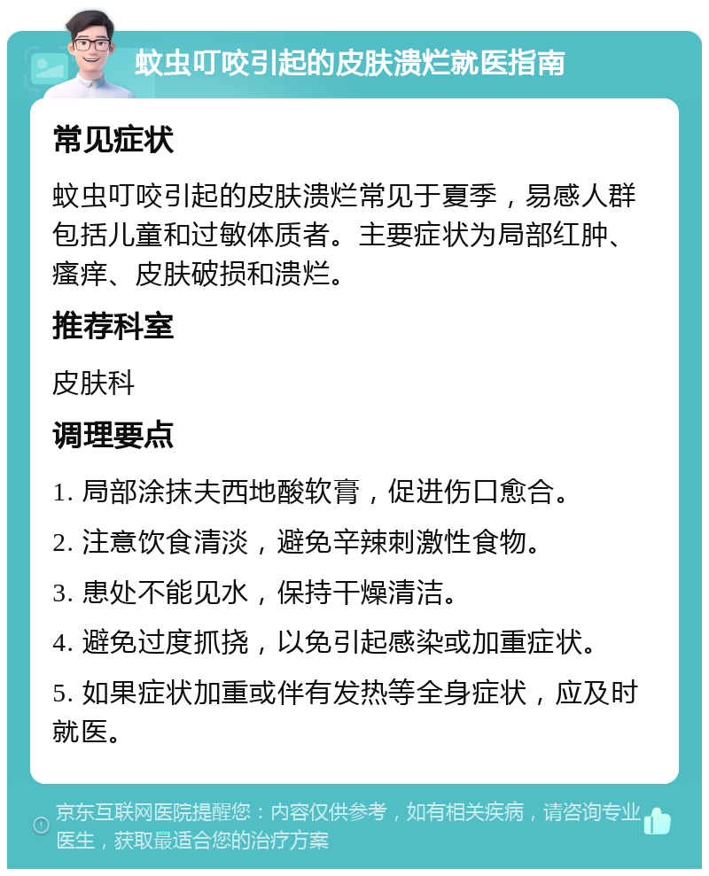 蚊虫叮咬引起的皮肤溃烂就医指南 常见症状 蚊虫叮咬引起的皮肤溃烂常见于夏季，易感人群包括儿童和过敏体质者。主要症状为局部红肿、瘙痒、皮肤破损和溃烂。 推荐科室 皮肤科 调理要点 1. 局部涂抹夫西地酸软膏，促进伤口愈合。 2. 注意饮食清淡，避免辛辣刺激性食物。 3. 患处不能见水，保持干燥清洁。 4. 避免过度抓挠，以免引起感染或加重症状。 5. 如果症状加重或伴有发热等全身症状，应及时就医。