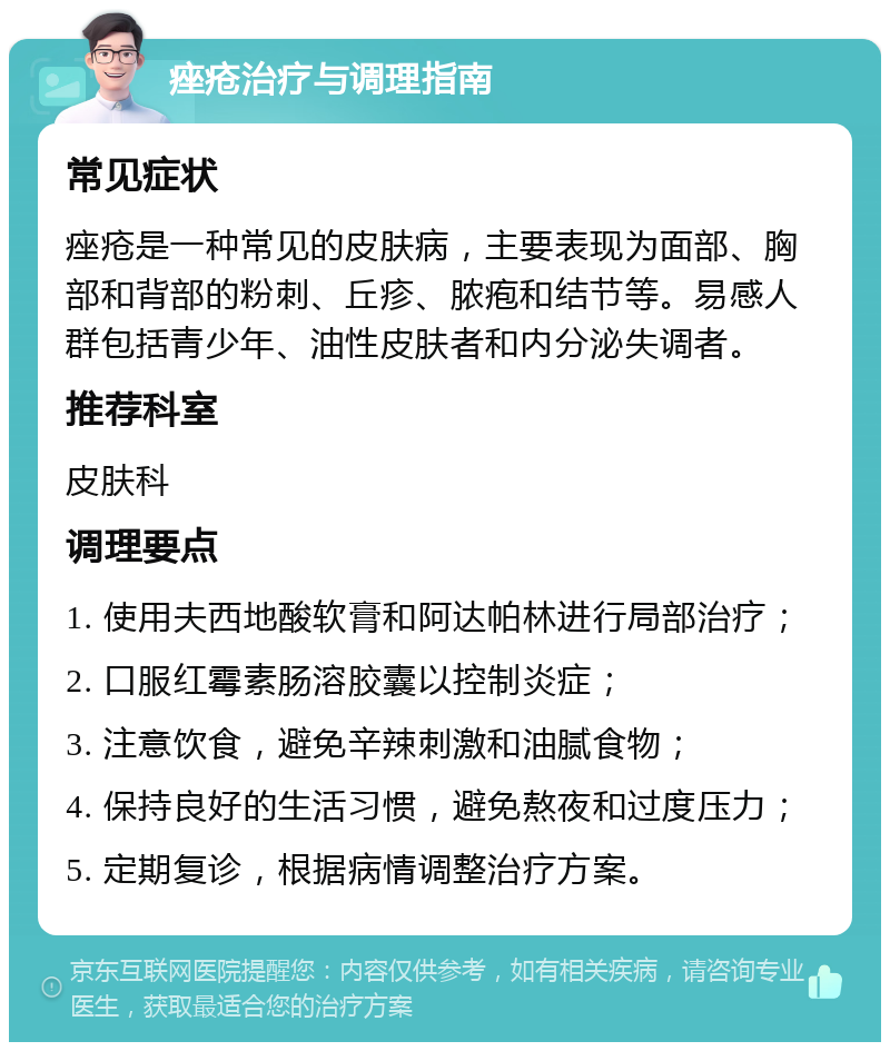 痤疮治疗与调理指南 常见症状 痤疮是一种常见的皮肤病，主要表现为面部、胸部和背部的粉刺、丘疹、脓疱和结节等。易感人群包括青少年、油性皮肤者和内分泌失调者。 推荐科室 皮肤科 调理要点 1. 使用夫西地酸软膏和阿达帕林进行局部治疗； 2. 口服红霉素肠溶胶囊以控制炎症； 3. 注意饮食，避免辛辣刺激和油腻食物； 4. 保持良好的生活习惯，避免熬夜和过度压力； 5. 定期复诊，根据病情调整治疗方案。