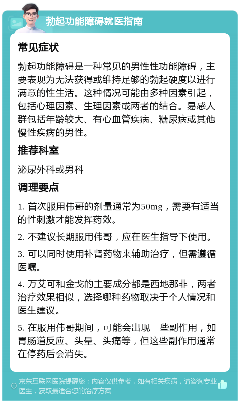 勃起功能障碍就医指南 常见症状 勃起功能障碍是一种常见的男性性功能障碍，主要表现为无法获得或维持足够的勃起硬度以进行满意的性生活。这种情况可能由多种因素引起，包括心理因素、生理因素或两者的结合。易感人群包括年龄较大、有心血管疾病、糖尿病或其他慢性疾病的男性。 推荐科室 泌尿外科或男科 调理要点 1. 首次服用伟哥的剂量通常为50mg，需要有适当的性刺激才能发挥药效。 2. 不建议长期服用伟哥，应在医生指导下使用。 3. 可以同时使用补肾药物来辅助治疗，但需遵循医嘱。 4. 万艾可和金戈的主要成分都是西地那非，两者治疗效果相似，选择哪种药物取决于个人情况和医生建议。 5. 在服用伟哥期间，可能会出现一些副作用，如胃肠道反应、头晕、头痛等，但这些副作用通常在停药后会消失。