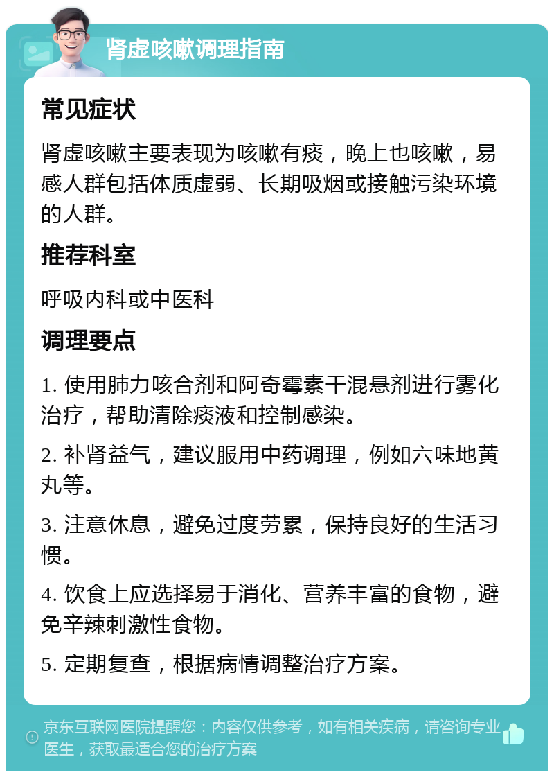 肾虚咳嗽调理指南 常见症状 肾虚咳嗽主要表现为咳嗽有痰，晚上也咳嗽，易感人群包括体质虚弱、长期吸烟或接触污染环境的人群。 推荐科室 呼吸内科或中医科 调理要点 1. 使用肺力咳合剂和阿奇霉素干混悬剂进行雾化治疗，帮助清除痰液和控制感染。 2. 补肾益气，建议服用中药调理，例如六味地黄丸等。 3. 注意休息，避免过度劳累，保持良好的生活习惯。 4. 饮食上应选择易于消化、营养丰富的食物，避免辛辣刺激性食物。 5. 定期复查，根据病情调整治疗方案。