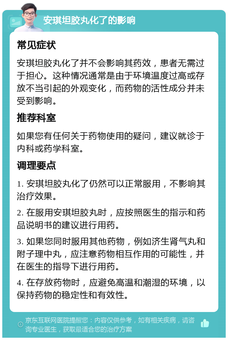 安琪坦胶丸化了的影响 常见症状 安琪坦胶丸化了并不会影响其药效，患者无需过于担心。这种情况通常是由于环境温度过高或存放不当引起的外观变化，而药物的活性成分并未受到影响。 推荐科室 如果您有任何关于药物使用的疑问，建议就诊于内科或药学科室。 调理要点 1. 安琪坦胶丸化了仍然可以正常服用，不影响其治疗效果。 2. 在服用安琪坦胶丸时，应按照医生的指示和药品说明书的建议进行用药。 3. 如果您同时服用其他药物，例如济生肾气丸和附子理中丸，应注意药物相互作用的可能性，并在医生的指导下进行用药。 4. 在存放药物时，应避免高温和潮湿的环境，以保持药物的稳定性和有效性。