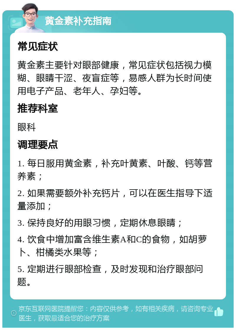 黄金素补充指南 常见症状 黄金素主要针对眼部健康，常见症状包括视力模糊、眼睛干涩、夜盲症等，易感人群为长时间使用电子产品、老年人、孕妇等。 推荐科室 眼科 调理要点 1. 每日服用黄金素，补充叶黄素、叶酸、钙等营养素； 2. 如果需要额外补充钙片，可以在医生指导下适量添加； 3. 保持良好的用眼习惯，定期休息眼睛； 4. 饮食中增加富含维生素A和C的食物，如胡萝卜、柑橘类水果等； 5. 定期进行眼部检查，及时发现和治疗眼部问题。