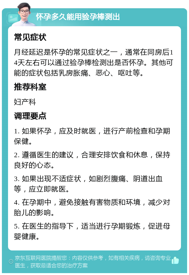 怀孕多久能用验孕棒测出 常见症状 月经延迟是怀孕的常见症状之一，通常在同房后14天左右可以通过验孕棒检测出是否怀孕。其他可能的症状包括乳房胀痛、恶心、呕吐等。 推荐科室 妇产科 调理要点 1. 如果怀孕，应及时就医，进行产前检查和孕期保健。 2. 遵循医生的建议，合理安排饮食和休息，保持良好的心态。 3. 如果出现不适症状，如剧烈腹痛、阴道出血等，应立即就医。 4. 在孕期中，避免接触有害物质和环境，减少对胎儿的影响。 5. 在医生的指导下，适当进行孕期锻炼，促进母婴健康。