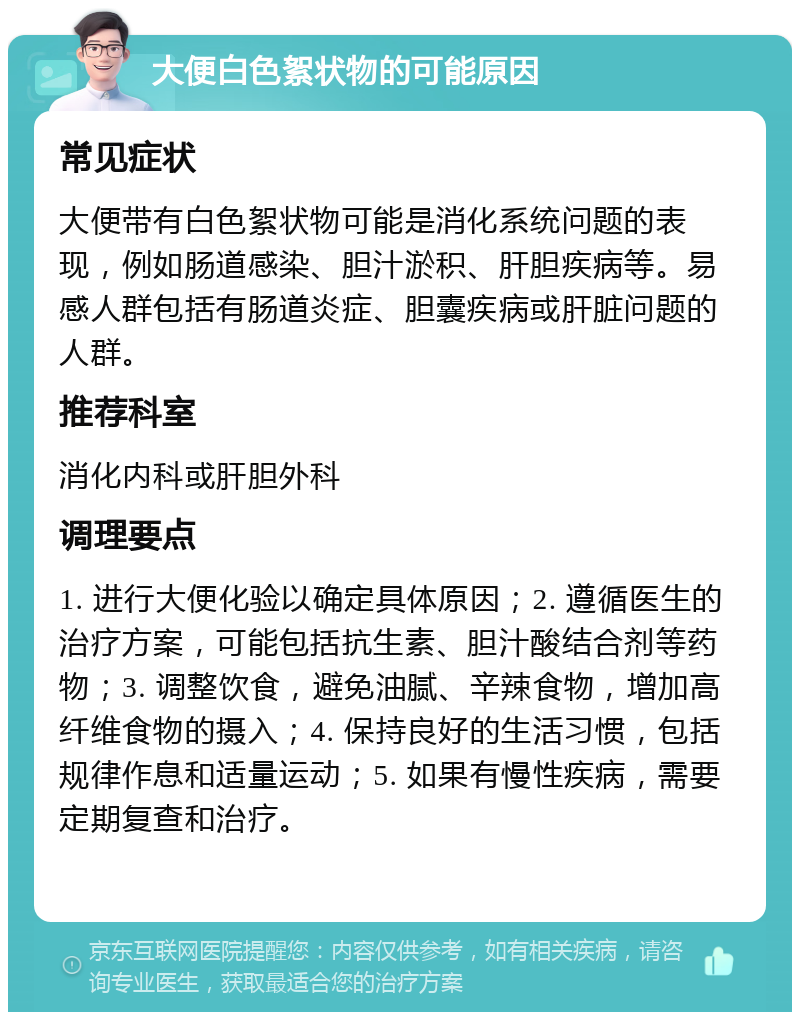 大便白色絮状物的可能原因 常见症状 大便带有白色絮状物可能是消化系统问题的表现，例如肠道感染、胆汁淤积、肝胆疾病等。易感人群包括有肠道炎症、胆囊疾病或肝脏问题的人群。 推荐科室 消化内科或肝胆外科 调理要点 1. 进行大便化验以确定具体原因；2. 遵循医生的治疗方案，可能包括抗生素、胆汁酸结合剂等药物；3. 调整饮食，避免油腻、辛辣食物，增加高纤维食物的摄入；4. 保持良好的生活习惯，包括规律作息和适量运动；5. 如果有慢性疾病，需要定期复查和治疗。