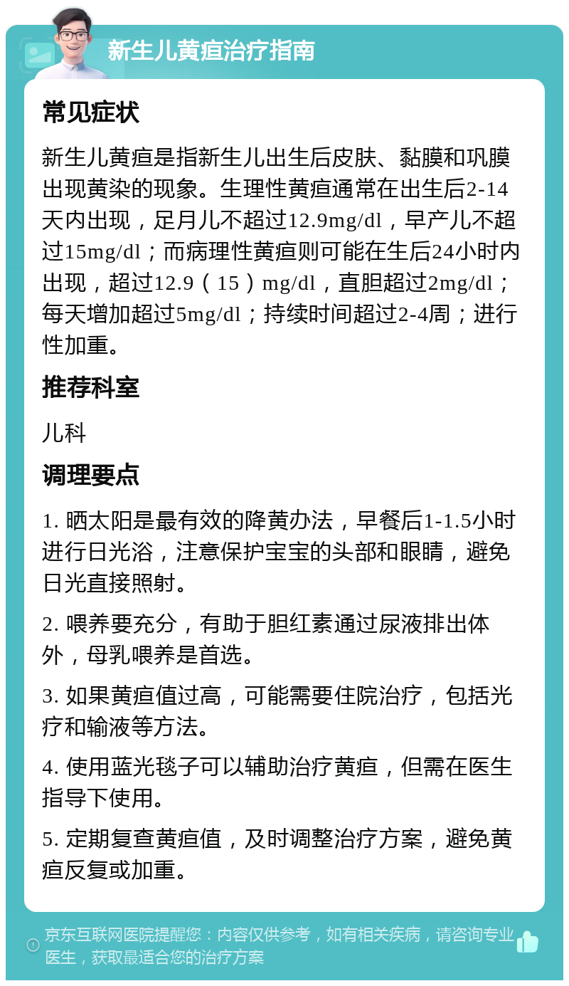 新生儿黄疸治疗指南 常见症状 新生儿黄疸是指新生儿出生后皮肤、黏膜和巩膜出现黄染的现象。生理性黄疸通常在出生后2-14天内出现，足月儿不超过12.9mg/dl，早产儿不超过15mg/dl；而病理性黄疸则可能在生后24小时内出现，超过12.9（15）mg/dl，直胆超过2mg/dl；每天增加超过5mg/dl；持续时间超过2-4周；进行性加重。 推荐科室 儿科 调理要点 1. 晒太阳是最有效的降黄办法，早餐后1-1.5小时进行日光浴，注意保护宝宝的头部和眼睛，避免日光直接照射。 2. 喂养要充分，有助于胆红素通过尿液排出体外，母乳喂养是首选。 3. 如果黄疸值过高，可能需要住院治疗，包括光疗和输液等方法。 4. 使用蓝光毯子可以辅助治疗黄疸，但需在医生指导下使用。 5. 定期复查黄疸值，及时调整治疗方案，避免黄疸反复或加重。