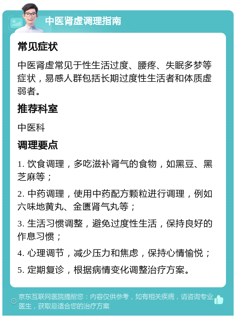 中医肾虚调理指南 常见症状 中医肾虚常见于性生活过度、腰疼、失眠多梦等症状，易感人群包括长期过度性生活者和体质虚弱者。 推荐科室 中医科 调理要点 1. 饮食调理，多吃滋补肾气的食物，如黑豆、黑芝麻等； 2. 中药调理，使用中药配方颗粒进行调理，例如六味地黄丸、金匮肾气丸等； 3. 生活习惯调整，避免过度性生活，保持良好的作息习惯； 4. 心理调节，减少压力和焦虑，保持心情愉悦； 5. 定期复诊，根据病情变化调整治疗方案。