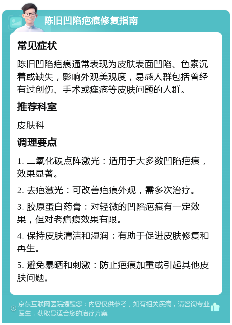 陈旧凹陷疤痕修复指南 常见症状 陈旧凹陷疤痕通常表现为皮肤表面凹陷、色素沉着或缺失，影响外观美观度，易感人群包括曾经有过创伤、手术或痤疮等皮肤问题的人群。 推荐科室 皮肤科 调理要点 1. 二氧化碳点阵激光：适用于大多数凹陷疤痕，效果显著。 2. 去疤激光：可改善疤痕外观，需多次治疗。 3. 胶原蛋白药膏：对轻微的凹陷疤痕有一定效果，但对老疤痕效果有限。 4. 保持皮肤清洁和湿润：有助于促进皮肤修复和再生。 5. 避免暴晒和刺激：防止疤痕加重或引起其他皮肤问题。