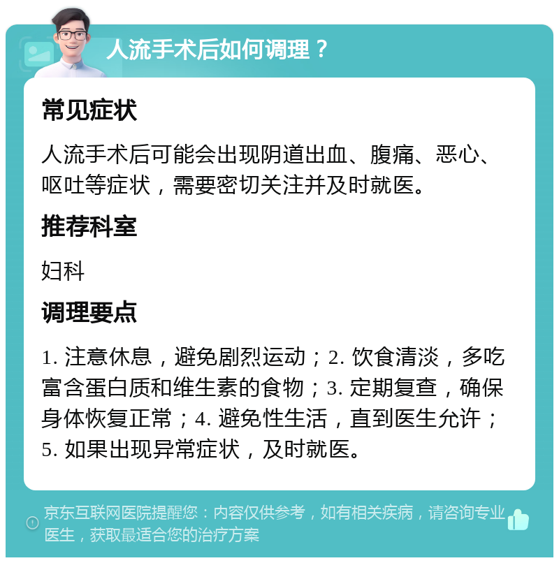 人流手术后如何调理？ 常见症状 人流手术后可能会出现阴道出血、腹痛、恶心、呕吐等症状，需要密切关注并及时就医。 推荐科室 妇科 调理要点 1. 注意休息，避免剧烈运动；2. 饮食清淡，多吃富含蛋白质和维生素的食物；3. 定期复查，确保身体恢复正常；4. 避免性生活，直到医生允许；5. 如果出现异常症状，及时就医。