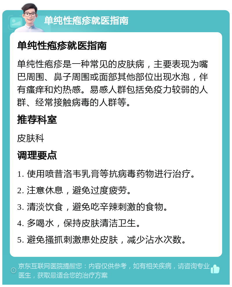 单纯性疱疹就医指南 单纯性疱疹就医指南 单纯性疱疹是一种常见的皮肤病，主要表现为嘴巴周围、鼻子周围或面部其他部位出现水泡，伴有瘙痒和灼热感。易感人群包括免疫力较弱的人群、经常接触病毒的人群等。 推荐科室 皮肤科 调理要点 1. 使用喷昔洛韦乳膏等抗病毒药物进行治疗。 2. 注意休息，避免过度疲劳。 3. 清淡饮食，避免吃辛辣刺激的食物。 4. 多喝水，保持皮肤清洁卫生。 5. 避免搔抓刺激患处皮肤，减少沾水次数。