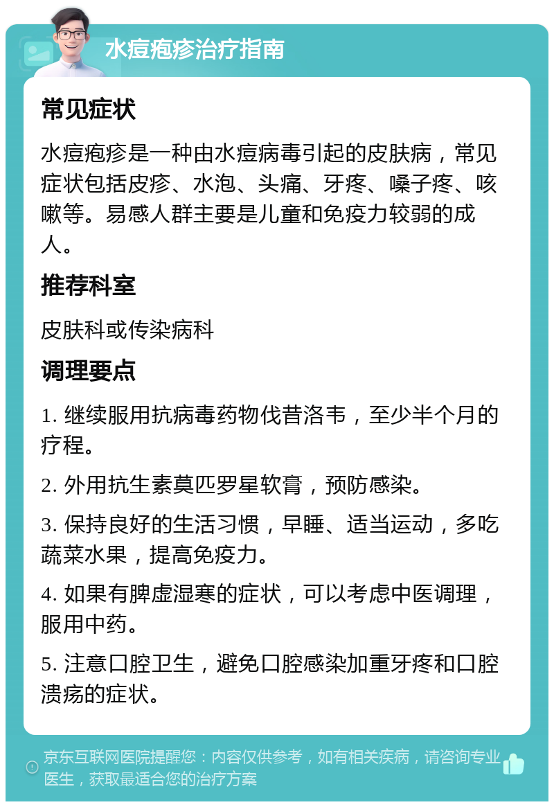 水痘疱疹治疗指南 常见症状 水痘疱疹是一种由水痘病毒引起的皮肤病，常见症状包括皮疹、水泡、头痛、牙疼、嗓子疼、咳嗽等。易感人群主要是儿童和免疫力较弱的成人。 推荐科室 皮肤科或传染病科 调理要点 1. 继续服用抗病毒药物伐昔洛韦，至少半个月的疗程。 2. 外用抗生素莫匹罗星软膏，预防感染。 3. 保持良好的生活习惯，早睡、适当运动，多吃蔬菜水果，提高免疫力。 4. 如果有脾虚湿寒的症状，可以考虑中医调理，服用中药。 5. 注意口腔卫生，避免口腔感染加重牙疼和口腔溃疡的症状。