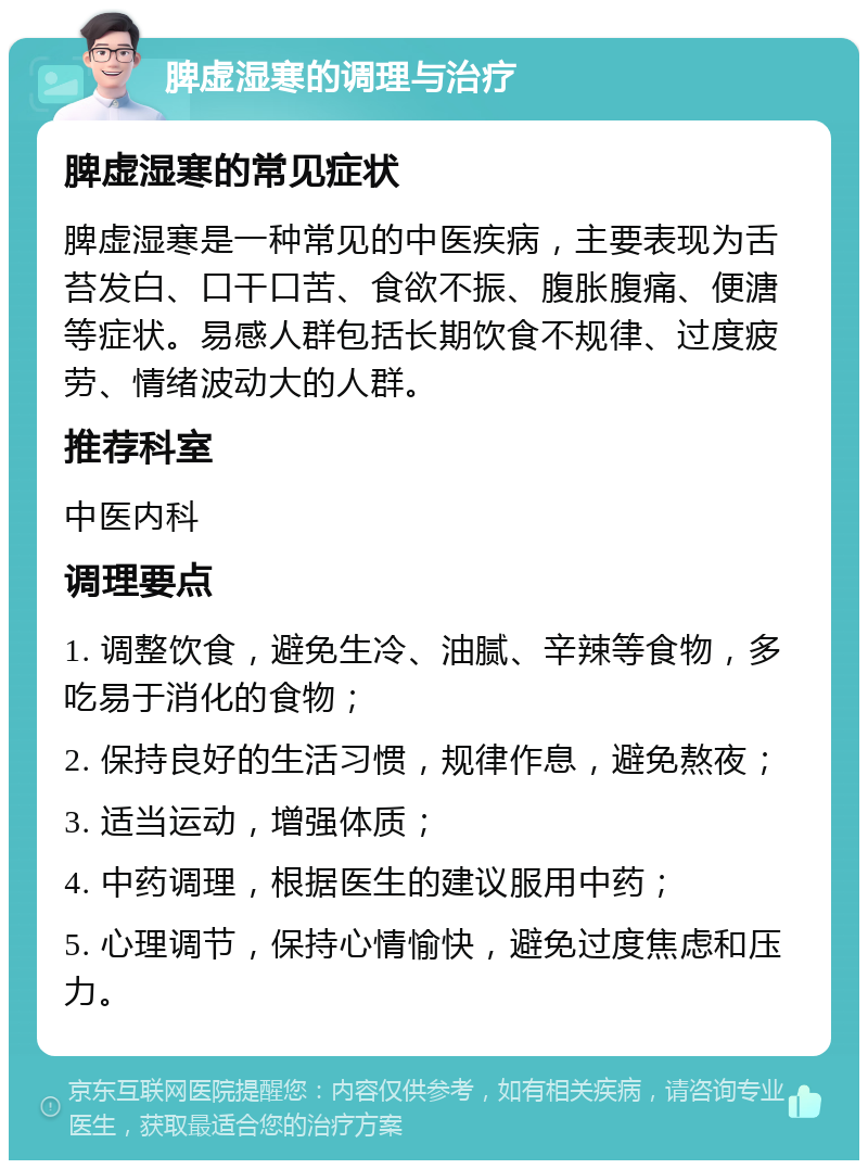 脾虚湿寒的调理与治疗 脾虚湿寒的常见症状 脾虚湿寒是一种常见的中医疾病，主要表现为舌苔发白、口干口苦、食欲不振、腹胀腹痛、便溏等症状。易感人群包括长期饮食不规律、过度疲劳、情绪波动大的人群。 推荐科室 中医内科 调理要点 1. 调整饮食，避免生冷、油腻、辛辣等食物，多吃易于消化的食物； 2. 保持良好的生活习惯，规律作息，避免熬夜； 3. 适当运动，增强体质； 4. 中药调理，根据医生的建议服用中药； 5. 心理调节，保持心情愉快，避免过度焦虑和压力。