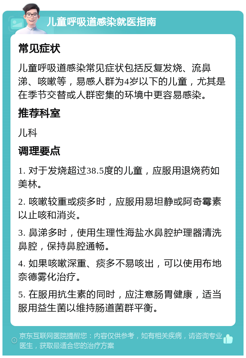 儿童呼吸道感染就医指南 常见症状 儿童呼吸道感染常见症状包括反复发烧、流鼻涕、咳嗽等，易感人群为4岁以下的儿童，尤其是在季节交替或人群密集的环境中更容易感染。 推荐科室 儿科 调理要点 1. 对于发烧超过38.5度的儿童，应服用退烧药如美林。 2. 咳嗽较重或痰多时，应服用易坦静或阿奇霉素以止咳和消炎。 3. 鼻涕多时，使用生理性海盐水鼻腔护理器清洗鼻腔，保持鼻腔通畅。 4. 如果咳嗽深重、痰多不易咳出，可以使用布地奈德雾化治疗。 5. 在服用抗生素的同时，应注意肠胃健康，适当服用益生菌以维持肠道菌群平衡。