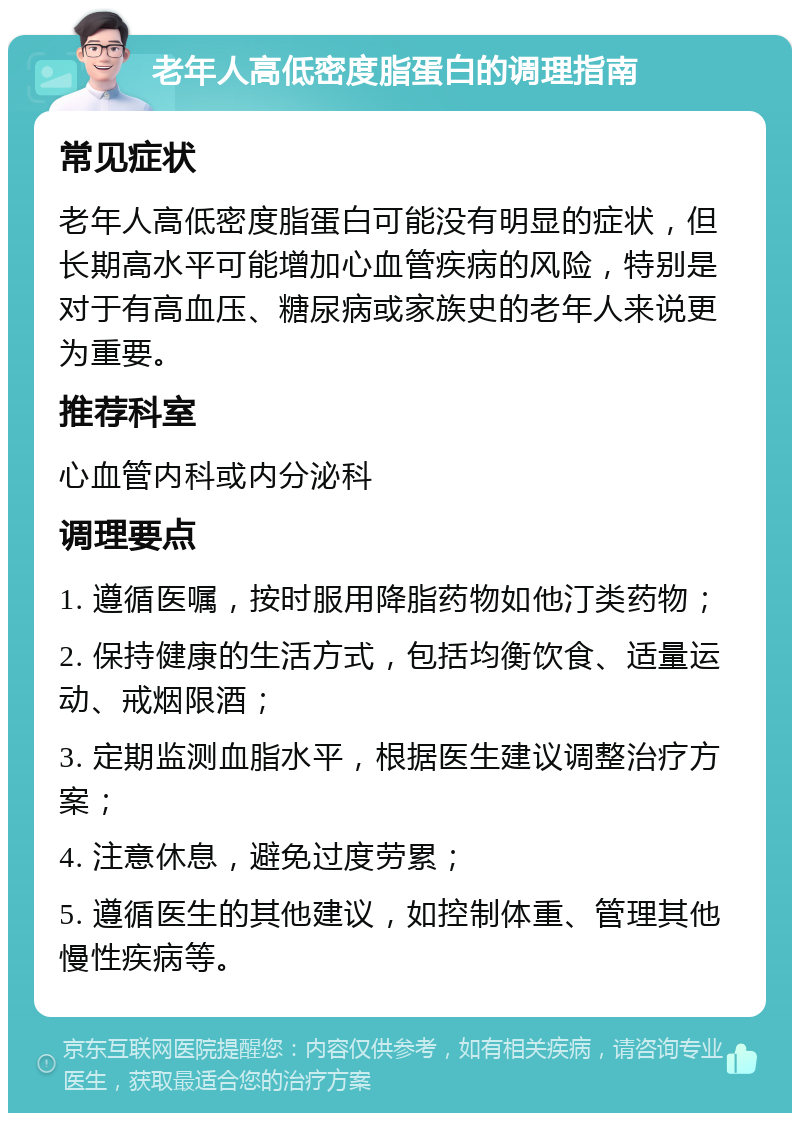 老年人高低密度脂蛋白的调理指南 常见症状 老年人高低密度脂蛋白可能没有明显的症状，但长期高水平可能增加心血管疾病的风险，特别是对于有高血压、糖尿病或家族史的老年人来说更为重要。 推荐科室 心血管内科或内分泌科 调理要点 1. 遵循医嘱，按时服用降脂药物如他汀类药物； 2. 保持健康的生活方式，包括均衡饮食、适量运动、戒烟限酒； 3. 定期监测血脂水平，根据医生建议调整治疗方案； 4. 注意休息，避免过度劳累； 5. 遵循医生的其他建议，如控制体重、管理其他慢性疾病等。