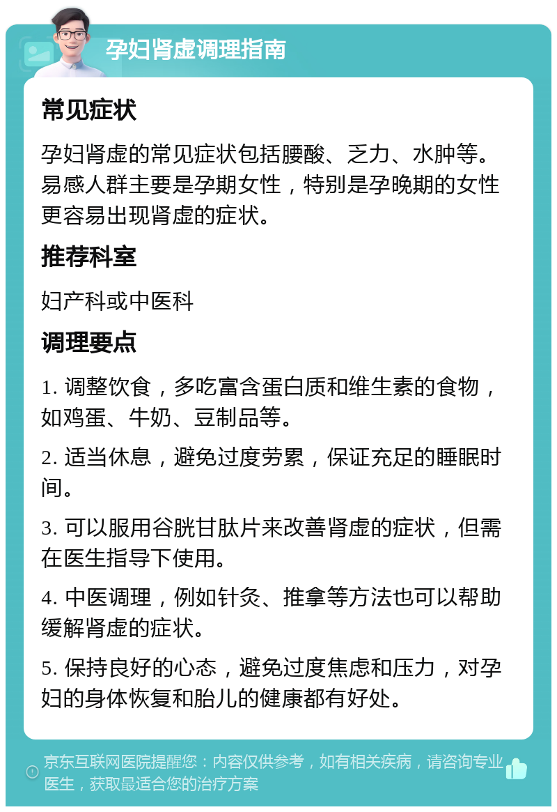 孕妇肾虚调理指南 常见症状 孕妇肾虚的常见症状包括腰酸、乏力、水肿等。易感人群主要是孕期女性，特别是孕晚期的女性更容易出现肾虚的症状。 推荐科室 妇产科或中医科 调理要点 1. 调整饮食，多吃富含蛋白质和维生素的食物，如鸡蛋、牛奶、豆制品等。 2. 适当休息，避免过度劳累，保证充足的睡眠时间。 3. 可以服用谷胱甘肽片来改善肾虚的症状，但需在医生指导下使用。 4. 中医调理，例如针灸、推拿等方法也可以帮助缓解肾虚的症状。 5. 保持良好的心态，避免过度焦虑和压力，对孕妇的身体恢复和胎儿的健康都有好处。