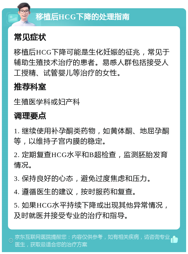 移植后HCG下降的处理指南 常见症状 移植后HCG下降可能是生化妊娠的征兆，常见于辅助生殖技术治疗的患者。易感人群包括接受人工授精、试管婴儿等治疗的女性。 推荐科室 生殖医学科或妇产科 调理要点 1. 继续使用补孕酮类药物，如黄体酮、地屈孕酮等，以维持子宫内膜的稳定。 2. 定期复查HCG水平和B超检查，监测胚胎发育情况。 3. 保持良好的心态，避免过度焦虑和压力。 4. 遵循医生的建议，按时服药和复查。 5. 如果HCG水平持续下降或出现其他异常情况，及时就医并接受专业的治疗和指导。