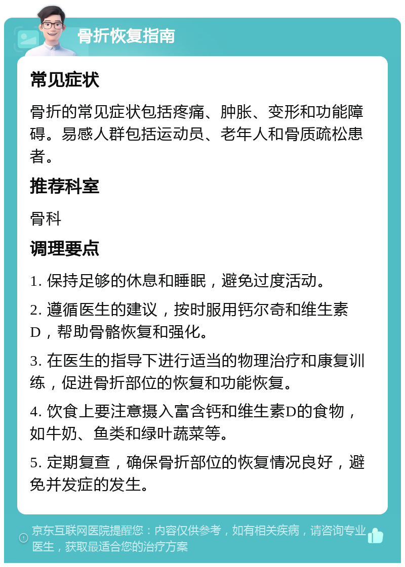 骨折恢复指南 常见症状 骨折的常见症状包括疼痛、肿胀、变形和功能障碍。易感人群包括运动员、老年人和骨质疏松患者。 推荐科室 骨科 调理要点 1. 保持足够的休息和睡眠，避免过度活动。 2. 遵循医生的建议，按时服用钙尔奇和维生素D，帮助骨骼恢复和强化。 3. 在医生的指导下进行适当的物理治疗和康复训练，促进骨折部位的恢复和功能恢复。 4. 饮食上要注意摄入富含钙和维生素D的食物，如牛奶、鱼类和绿叶蔬菜等。 5. 定期复查，确保骨折部位的恢复情况良好，避免并发症的发生。