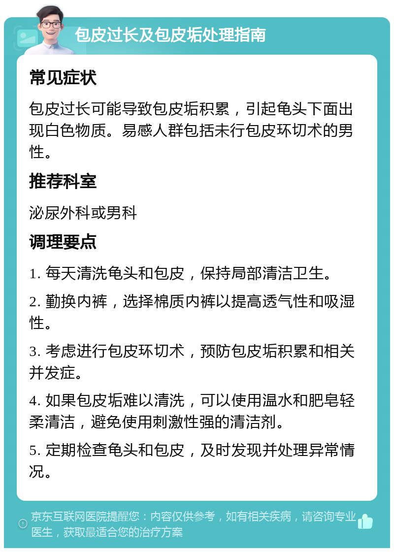 包皮过长及包皮垢处理指南 常见症状 包皮过长可能导致包皮垢积累，引起龟头下面出现白色物质。易感人群包括未行包皮环切术的男性。 推荐科室 泌尿外科或男科 调理要点 1. 每天清洗龟头和包皮，保持局部清洁卫生。 2. 勤换内裤，选择棉质内裤以提高透气性和吸湿性。 3. 考虑进行包皮环切术，预防包皮垢积累和相关并发症。 4. 如果包皮垢难以清洗，可以使用温水和肥皂轻柔清洁，避免使用刺激性强的清洁剂。 5. 定期检查龟头和包皮，及时发现并处理异常情况。