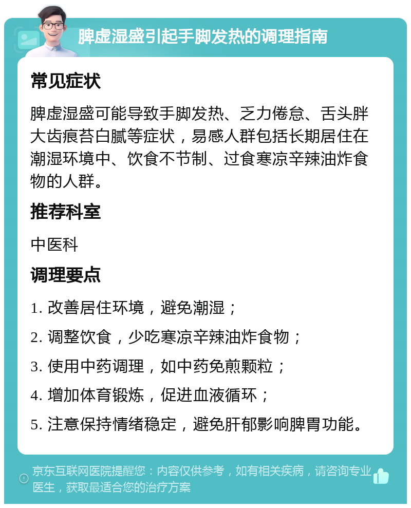 脾虚湿盛引起手脚发热的调理指南 常见症状 脾虚湿盛可能导致手脚发热、乏力倦怠、舌头胖大齿痕苔白腻等症状，易感人群包括长期居住在潮湿环境中、饮食不节制、过食寒凉辛辣油炸食物的人群。 推荐科室 中医科 调理要点 1. 改善居住环境，避免潮湿； 2. 调整饮食，少吃寒凉辛辣油炸食物； 3. 使用中药调理，如中药免煎颗粒； 4. 增加体育锻炼，促进血液循环； 5. 注意保持情绪稳定，避免肝郁影响脾胃功能。