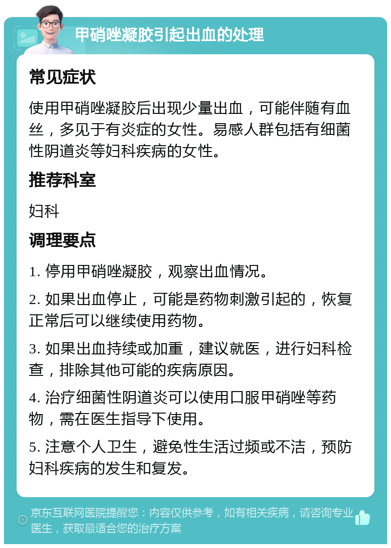 甲硝唑凝胶引起出血的处理 常见症状 使用甲硝唑凝胶后出现少量出血，可能伴随有血丝，多见于有炎症的女性。易感人群包括有细菌性阴道炎等妇科疾病的女性。 推荐科室 妇科 调理要点 1. 停用甲硝唑凝胶，观察出血情况。 2. 如果出血停止，可能是药物刺激引起的，恢复正常后可以继续使用药物。 3. 如果出血持续或加重，建议就医，进行妇科检查，排除其他可能的疾病原因。 4. 治疗细菌性阴道炎可以使用口服甲硝唑等药物，需在医生指导下使用。 5. 注意个人卫生，避免性生活过频或不洁，预防妇科疾病的发生和复发。