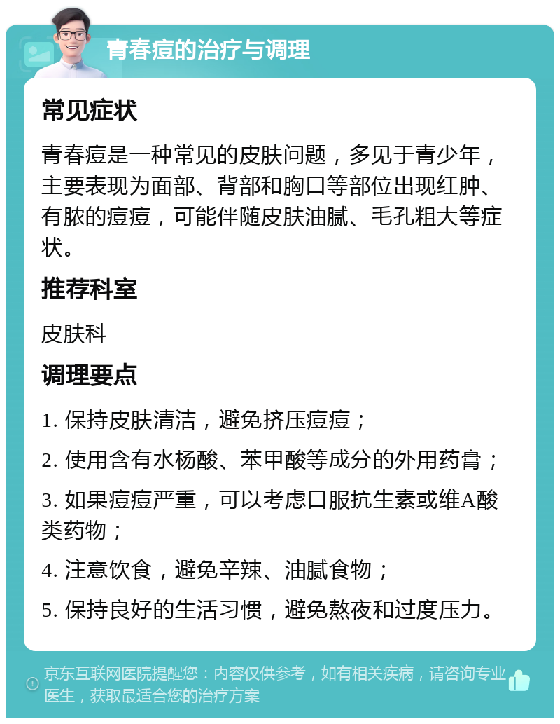 青春痘的治疗与调理 常见症状 青春痘是一种常见的皮肤问题，多见于青少年，主要表现为面部、背部和胸口等部位出现红肿、有脓的痘痘，可能伴随皮肤油腻、毛孔粗大等症状。 推荐科室 皮肤科 调理要点 1. 保持皮肤清洁，避免挤压痘痘； 2. 使用含有水杨酸、苯甲酸等成分的外用药膏； 3. 如果痘痘严重，可以考虑口服抗生素或维A酸类药物； 4. 注意饮食，避免辛辣、油腻食物； 5. 保持良好的生活习惯，避免熬夜和过度压力。