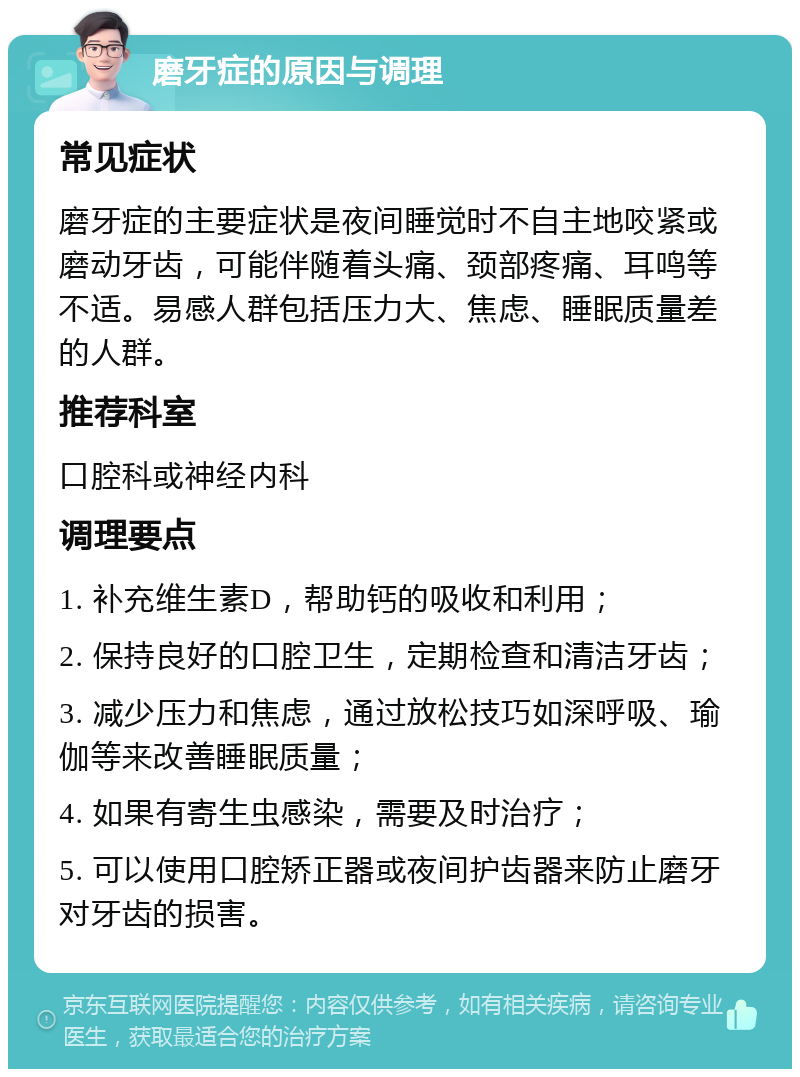 磨牙症的原因与调理 常见症状 磨牙症的主要症状是夜间睡觉时不自主地咬紧或磨动牙齿，可能伴随着头痛、颈部疼痛、耳鸣等不适。易感人群包括压力大、焦虑、睡眠质量差的人群。 推荐科室 口腔科或神经内科 调理要点 1. 补充维生素D，帮助钙的吸收和利用； 2. 保持良好的口腔卫生，定期检查和清洁牙齿； 3. 减少压力和焦虑，通过放松技巧如深呼吸、瑜伽等来改善睡眠质量； 4. 如果有寄生虫感染，需要及时治疗； 5. 可以使用口腔矫正器或夜间护齿器来防止磨牙对牙齿的损害。