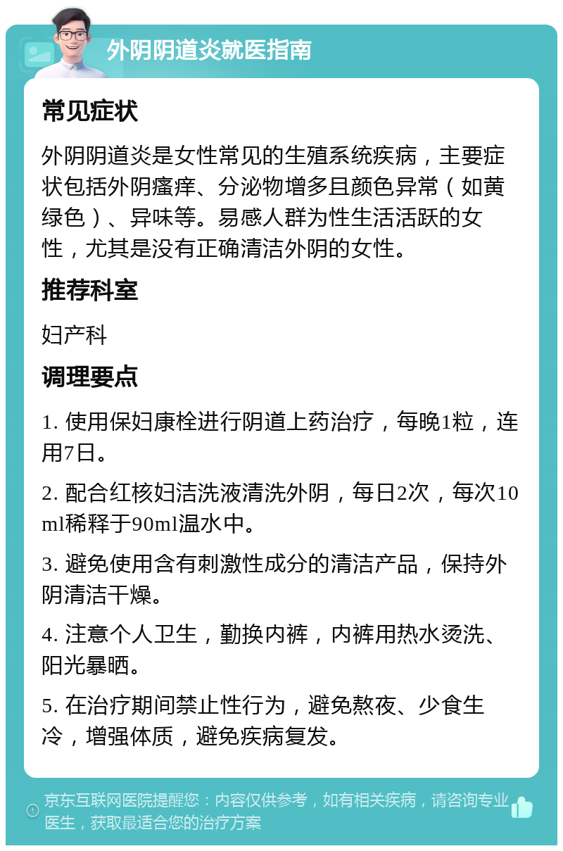 外阴阴道炎就医指南 常见症状 外阴阴道炎是女性常见的生殖系统疾病，主要症状包括外阴瘙痒、分泌物增多且颜色异常（如黄绿色）、异味等。易感人群为性生活活跃的女性，尤其是没有正确清洁外阴的女性。 推荐科室 妇产科 调理要点 1. 使用保妇康栓进行阴道上药治疗，每晚1粒，连用7日。 2. 配合红核妇洁洗液清洗外阴，每日2次，每次10ml稀释于90ml温水中。 3. 避免使用含有刺激性成分的清洁产品，保持外阴清洁干燥。 4. 注意个人卫生，勤换内裤，内裤用热水烫洗、阳光暴晒。 5. 在治疗期间禁止性行为，避免熬夜、少食生冷，增强体质，避免疾病复发。