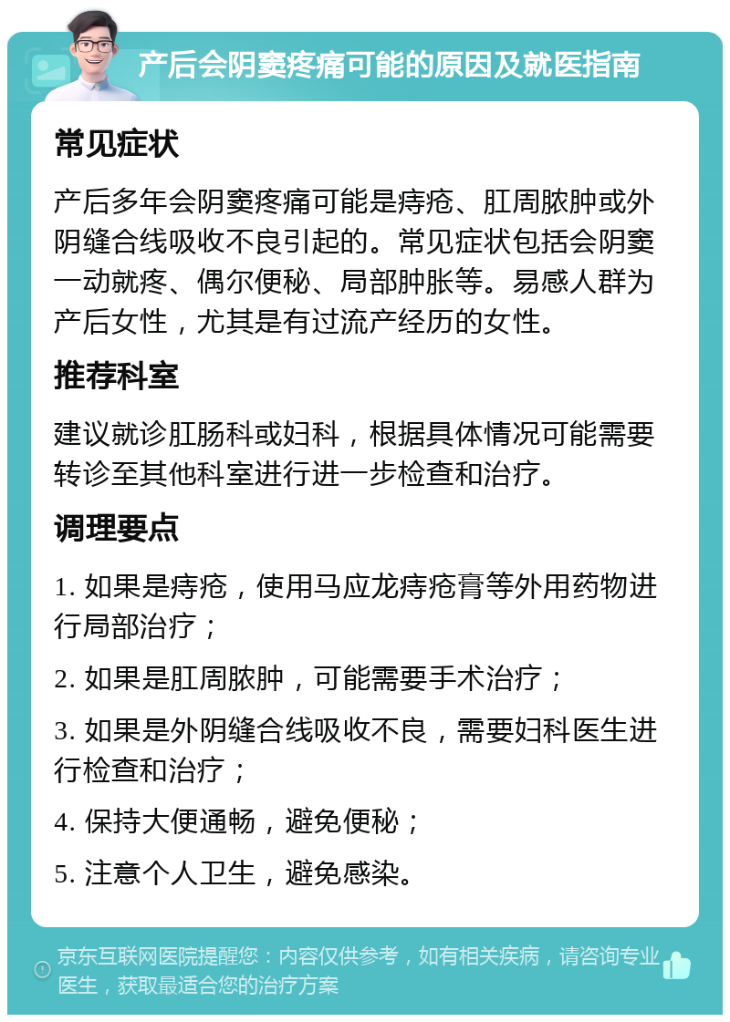 产后会阴窦疼痛可能的原因及就医指南 常见症状 产后多年会阴窦疼痛可能是痔疮、肛周脓肿或外阴缝合线吸收不良引起的。常见症状包括会阴窦一动就疼、偶尔便秘、局部肿胀等。易感人群为产后女性，尤其是有过流产经历的女性。 推荐科室 建议就诊肛肠科或妇科，根据具体情况可能需要转诊至其他科室进行进一步检查和治疗。 调理要点 1. 如果是痔疮，使用马应龙痔疮膏等外用药物进行局部治疗； 2. 如果是肛周脓肿，可能需要手术治疗； 3. 如果是外阴缝合线吸收不良，需要妇科医生进行检查和治疗； 4. 保持大便通畅，避免便秘； 5. 注意个人卫生，避免感染。