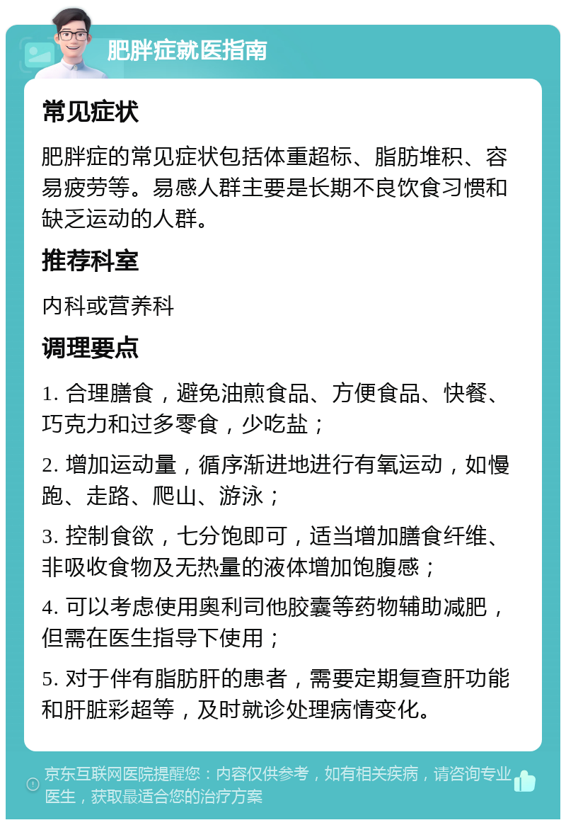 肥胖症就医指南 常见症状 肥胖症的常见症状包括体重超标、脂肪堆积、容易疲劳等。易感人群主要是长期不良饮食习惯和缺乏运动的人群。 推荐科室 内科或营养科 调理要点 1. 合理膳食，避免油煎食品、方便食品、快餐、巧克力和过多零食，少吃盐； 2. 增加运动量，循序渐进地进行有氧运动，如慢跑、走路、爬山、游泳； 3. 控制食欲，七分饱即可，适当增加膳食纤维、非吸收食物及无热量的液体增加饱腹感； 4. 可以考虑使用奥利司他胶囊等药物辅助减肥，但需在医生指导下使用； 5. 对于伴有脂肪肝的患者，需要定期复查肝功能和肝脏彩超等，及时就诊处理病情变化。