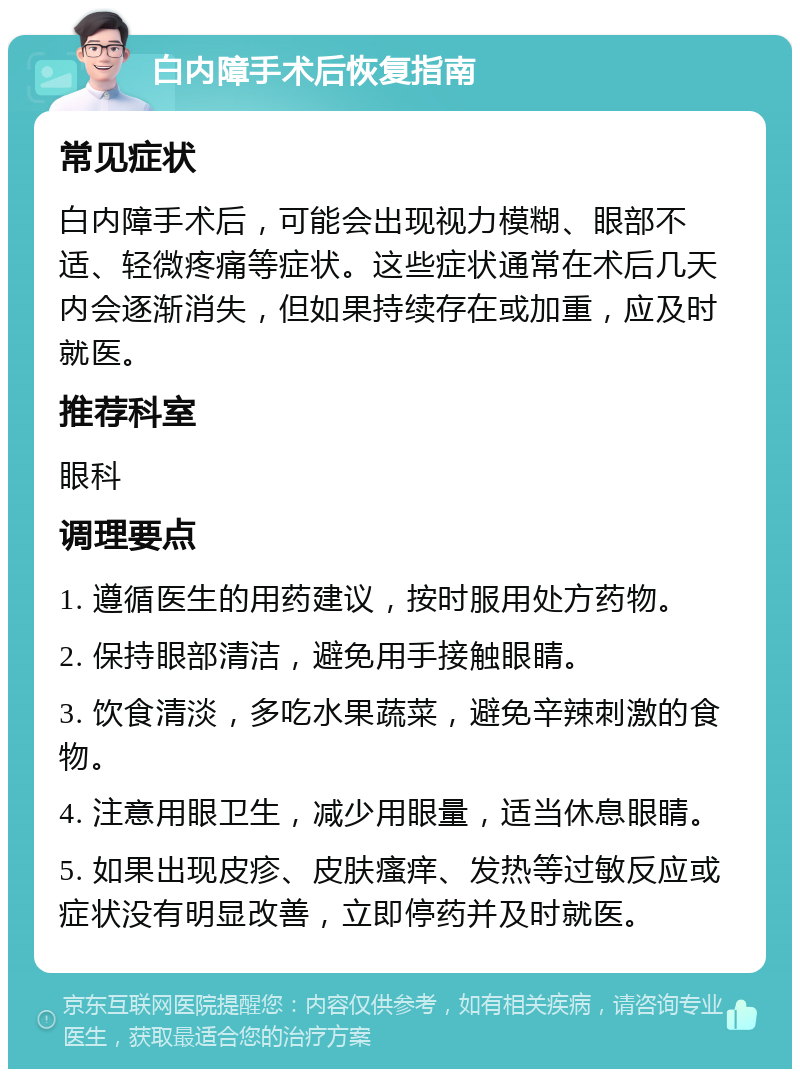 白内障手术后恢复指南 常见症状 白内障手术后，可能会出现视力模糊、眼部不适、轻微疼痛等症状。这些症状通常在术后几天内会逐渐消失，但如果持续存在或加重，应及时就医。 推荐科室 眼科 调理要点 1. 遵循医生的用药建议，按时服用处方药物。 2. 保持眼部清洁，避免用手接触眼睛。 3. 饮食清淡，多吃水果蔬菜，避免辛辣刺激的食物。 4. 注意用眼卫生，减少用眼量，适当休息眼睛。 5. 如果出现皮疹、皮肤瘙痒、发热等过敏反应或症状没有明显改善，立即停药并及时就医。