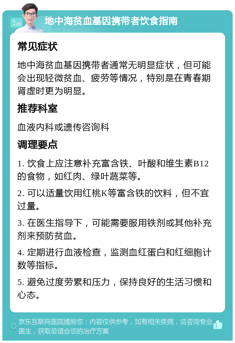 地中海贫血基因携带者饮食指南 常见症状 地中海贫血基因携带者通常无明显症状，但可能会出现轻微贫血、疲劳等情况，特别是在青春期肾虚时更为明显。 推荐科室 血液内科或遗传咨询科 调理要点 1. 饮食上应注意补充富含铁、叶酸和维生素B12的食物，如红肉、绿叶蔬菜等。 2. 可以适量饮用红桃K等富含铁的饮料，但不宜过量。 3. 在医生指导下，可能需要服用铁剂或其他补充剂来预防贫血。 4. 定期进行血液检查，监测血红蛋白和红细胞计数等指标。 5. 避免过度劳累和压力，保持良好的生活习惯和心态。