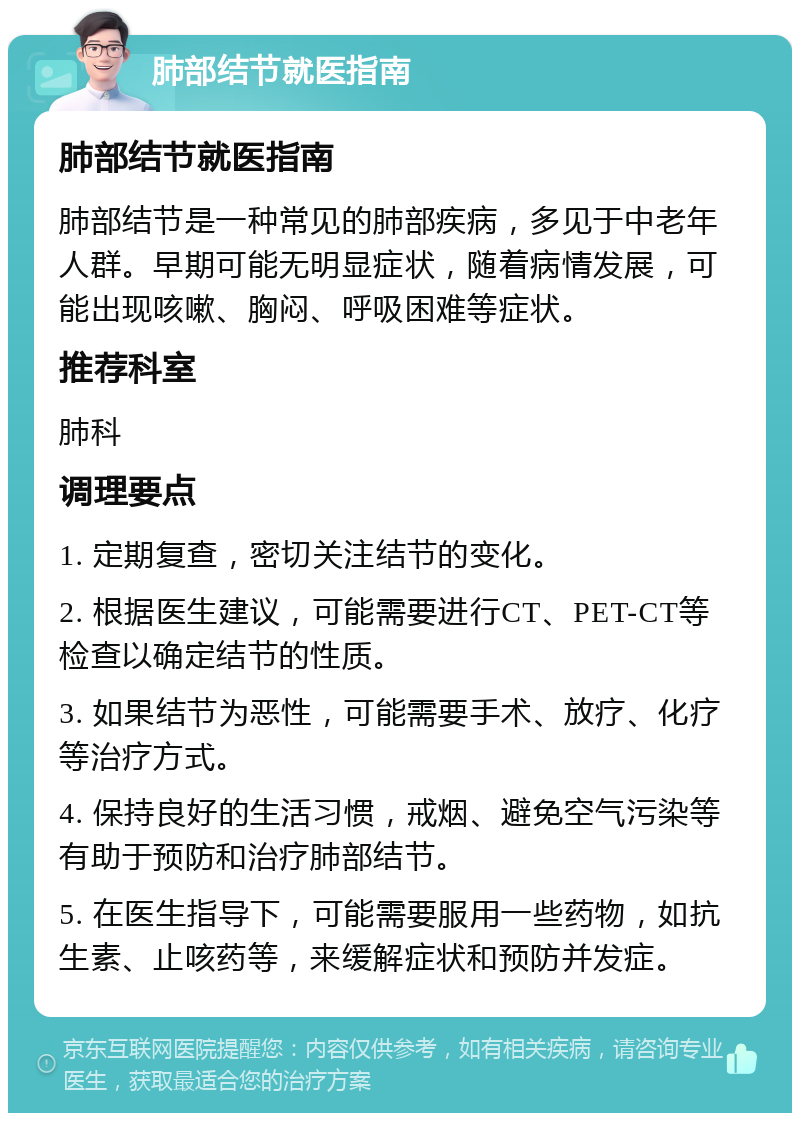 肺部结节就医指南 肺部结节就医指南 肺部结节是一种常见的肺部疾病，多见于中老年人群。早期可能无明显症状，随着病情发展，可能出现咳嗽、胸闷、呼吸困难等症状。 推荐科室 肺科 调理要点 1. 定期复查，密切关注结节的变化。 2. 根据医生建议，可能需要进行CT、PET-CT等检查以确定结节的性质。 3. 如果结节为恶性，可能需要手术、放疗、化疗等治疗方式。 4. 保持良好的生活习惯，戒烟、避免空气污染等有助于预防和治疗肺部结节。 5. 在医生指导下，可能需要服用一些药物，如抗生素、止咳药等，来缓解症状和预防并发症。