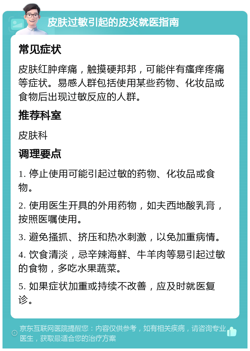 皮肤过敏引起的皮炎就医指南 常见症状 皮肤红肿痒痛，触摸硬邦邦，可能伴有瘙痒疼痛等症状。易感人群包括使用某些药物、化妆品或食物后出现过敏反应的人群。 推荐科室 皮肤科 调理要点 1. 停止使用可能引起过敏的药物、化妆品或食物。 2. 使用医生开具的外用药物，如夫西地酸乳膏，按照医嘱使用。 3. 避免搔抓、挤压和热水刺激，以免加重病情。 4. 饮食清淡，忌辛辣海鲜、牛羊肉等易引起过敏的食物，多吃水果蔬菜。 5. 如果症状加重或持续不改善，应及时就医复诊。