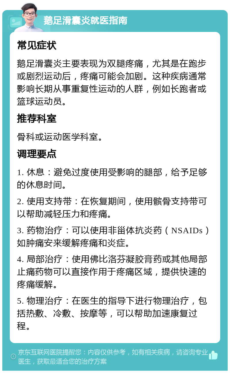 鹅足滑囊炎就医指南 常见症状 鹅足滑囊炎主要表现为双腿疼痛，尤其是在跑步或剧烈运动后，疼痛可能会加剧。这种疾病通常影响长期从事重复性运动的人群，例如长跑者或篮球运动员。 推荐科室 骨科或运动医学科室。 调理要点 1. 休息：避免过度使用受影响的腿部，给予足够的休息时间。 2. 使用支持带：在恢复期间，使用髌骨支持带可以帮助减轻压力和疼痛。 3. 药物治疗：可以使用非甾体抗炎药（NSAIDs）如肿痛安来缓解疼痛和炎症。 4. 局部治疗：使用佛比洛芬凝胶膏药或其他局部止痛药物可以直接作用于疼痛区域，提供快速的疼痛缓解。 5. 物理治疗：在医生的指导下进行物理治疗，包括热敷、冷敷、按摩等，可以帮助加速康复过程。