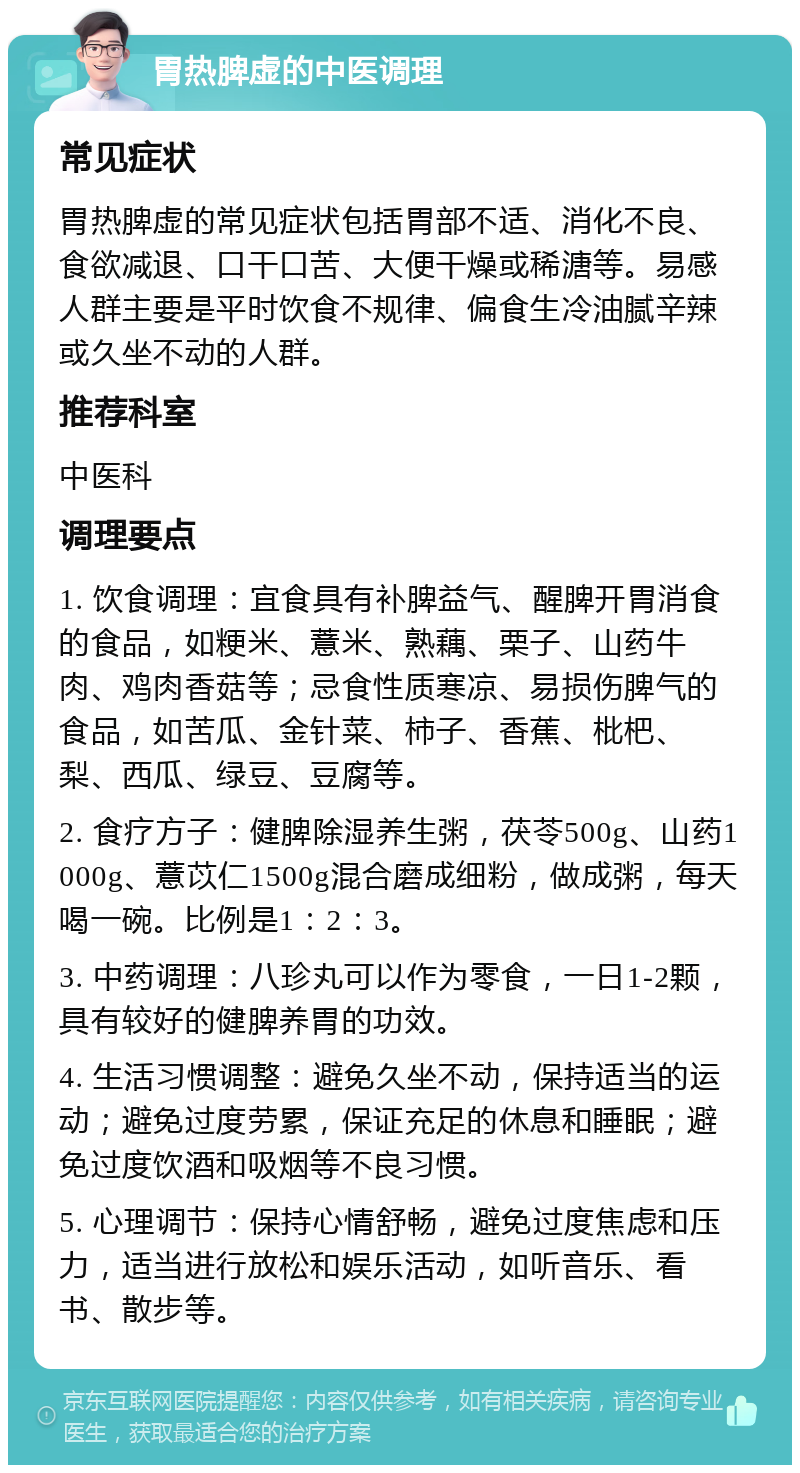 胃热脾虚的中医调理 常见症状 胃热脾虚的常见症状包括胃部不适、消化不良、食欲减退、口干口苦、大便干燥或稀溏等。易感人群主要是平时饮食不规律、偏食生冷油腻辛辣或久坐不动的人群。 推荐科室 中医科 调理要点 1. 饮食调理：宜食具有补脾益气、醒脾开胃消食的食品，如粳米、薏米、熟藕、栗子、山药牛肉、鸡肉香菇等；忌食性质寒凉、易损伤脾气的食品，如苦瓜、金针菜、柿子、香蕉、枇杷、梨、西瓜、绿豆、豆腐等。 2. 食疗方子：健脾除湿养生粥，茯苓500g、山药1000g、薏苡仁1500g混合磨成细粉，做成粥，每天喝一碗。比例是1：2：3。 3. 中药调理：八珍丸可以作为零食，一日1-2颗，具有较好的健脾养胃的功效。 4. 生活习惯调整：避免久坐不动，保持适当的运动；避免过度劳累，保证充足的休息和睡眠；避免过度饮酒和吸烟等不良习惯。 5. 心理调节：保持心情舒畅，避免过度焦虑和压力，适当进行放松和娱乐活动，如听音乐、看书、散步等。