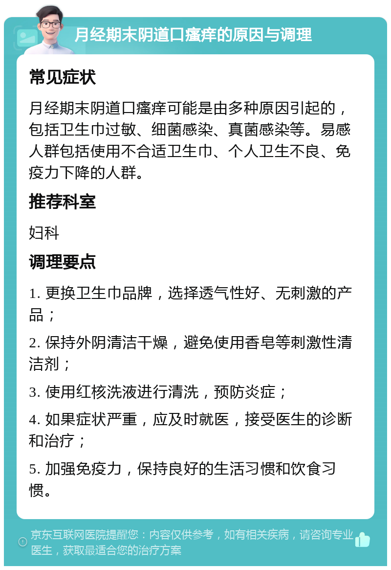 月经期末阴道口瘙痒的原因与调理 常见症状 月经期末阴道口瘙痒可能是由多种原因引起的，包括卫生巾过敏、细菌感染、真菌感染等。易感人群包括使用不合适卫生巾、个人卫生不良、免疫力下降的人群。 推荐科室 妇科 调理要点 1. 更换卫生巾品牌，选择透气性好、无刺激的产品； 2. 保持外阴清洁干燥，避免使用香皂等刺激性清洁剂； 3. 使用红核洗液进行清洗，预防炎症； 4. 如果症状严重，应及时就医，接受医生的诊断和治疗； 5. 加强免疫力，保持良好的生活习惯和饮食习惯。