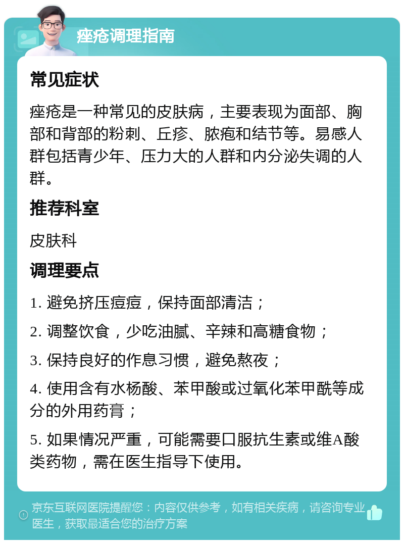 痤疮调理指南 常见症状 痤疮是一种常见的皮肤病，主要表现为面部、胸部和背部的粉刺、丘疹、脓疱和结节等。易感人群包括青少年、压力大的人群和内分泌失调的人群。 推荐科室 皮肤科 调理要点 1. 避免挤压痘痘，保持面部清洁； 2. 调整饮食，少吃油腻、辛辣和高糖食物； 3. 保持良好的作息习惯，避免熬夜； 4. 使用含有水杨酸、苯甲酸或过氧化苯甲酰等成分的外用药膏； 5. 如果情况严重，可能需要口服抗生素或维A酸类药物，需在医生指导下使用。