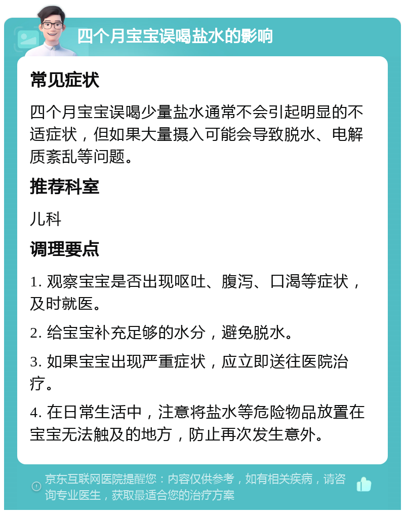 四个月宝宝误喝盐水的影响 常见症状 四个月宝宝误喝少量盐水通常不会引起明显的不适症状，但如果大量摄入可能会导致脱水、电解质紊乱等问题。 推荐科室 儿科 调理要点 1. 观察宝宝是否出现呕吐、腹泻、口渴等症状，及时就医。 2. 给宝宝补充足够的水分，避免脱水。 3. 如果宝宝出现严重症状，应立即送往医院治疗。 4. 在日常生活中，注意将盐水等危险物品放置在宝宝无法触及的地方，防止再次发生意外。